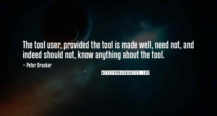 Peter Drucker Quotes: The tool user, provided the tool is made well, need not, and indeed should not, know anything about the tool.