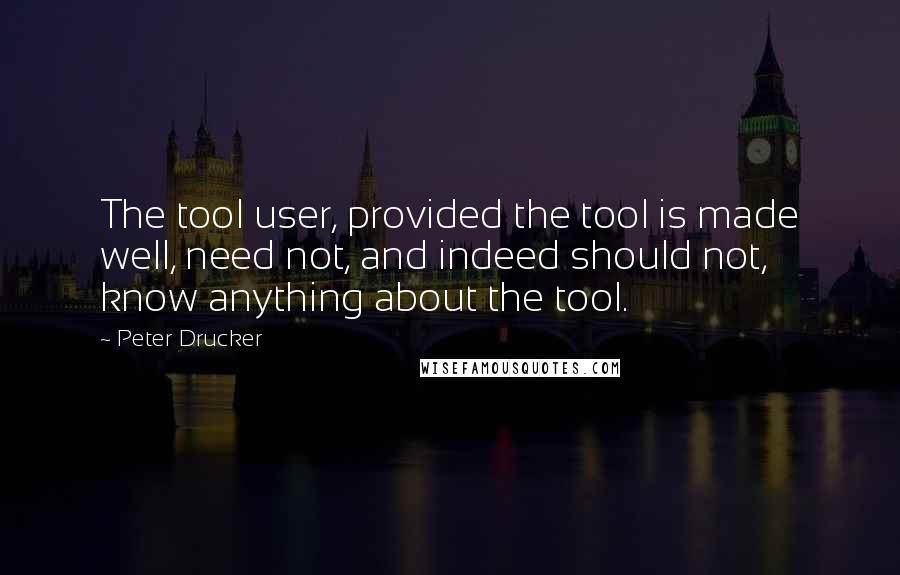 Peter Drucker Quotes: The tool user, provided the tool is made well, need not, and indeed should not, know anything about the tool.
