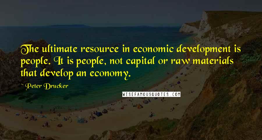 Peter Drucker Quotes: The ultimate resource in economic development is people. It is people, not capital or raw materials that develop an economy.