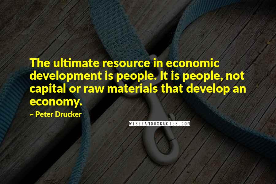 Peter Drucker Quotes: The ultimate resource in economic development is people. It is people, not capital or raw materials that develop an economy.