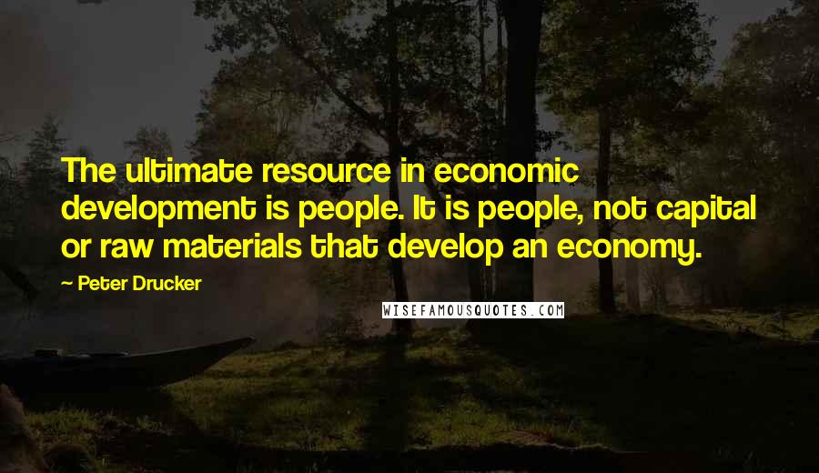 Peter Drucker Quotes: The ultimate resource in economic development is people. It is people, not capital or raw materials that develop an economy.