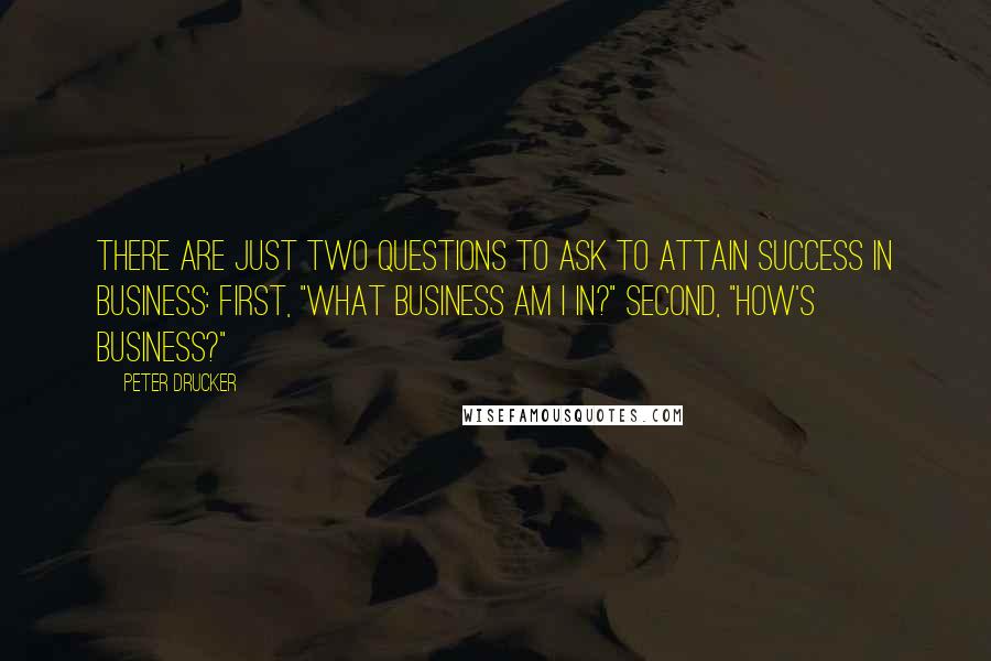 Peter Drucker Quotes: There are just two questions to ask to attain success in business: First, "What business am I in?" Second, "How's business?"