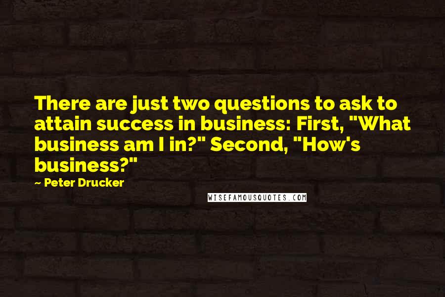 Peter Drucker Quotes: There are just two questions to ask to attain success in business: First, "What business am I in?" Second, "How's business?"