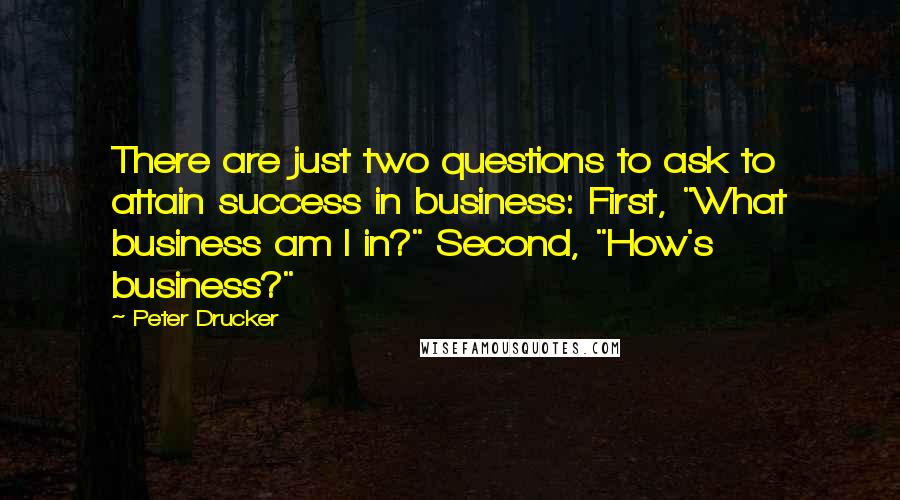 Peter Drucker Quotes: There are just two questions to ask to attain success in business: First, "What business am I in?" Second, "How's business?"