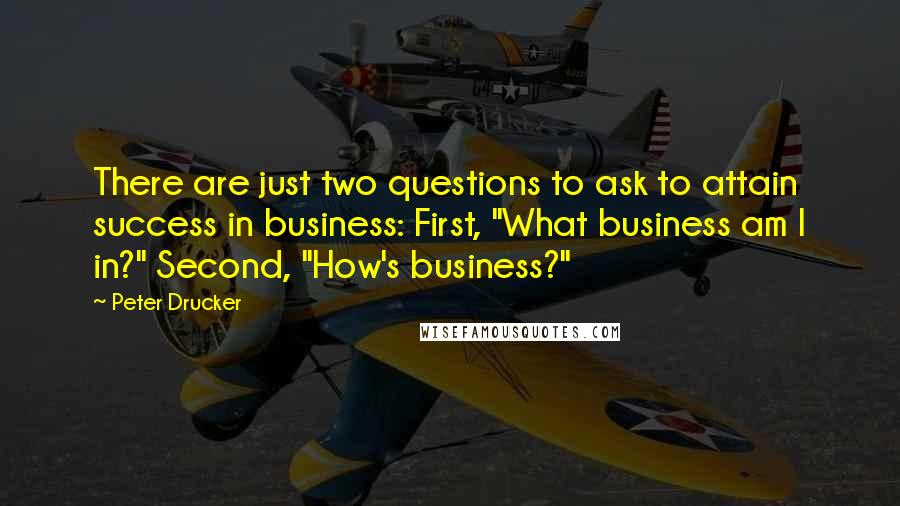 Peter Drucker Quotes: There are just two questions to ask to attain success in business: First, "What business am I in?" Second, "How's business?"