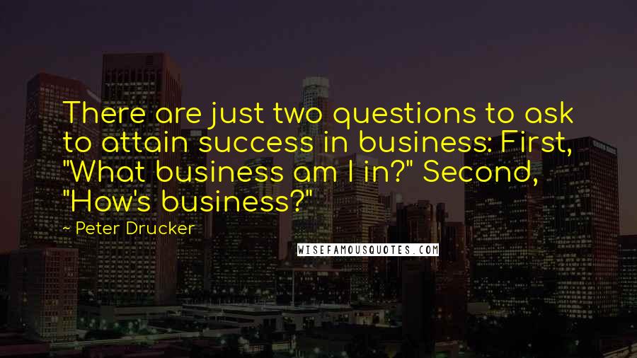 Peter Drucker Quotes: There are just two questions to ask to attain success in business: First, "What business am I in?" Second, "How's business?"