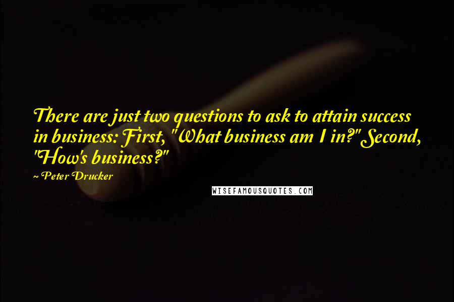 Peter Drucker Quotes: There are just two questions to ask to attain success in business: First, "What business am I in?" Second, "How's business?"