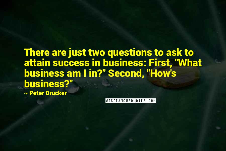 Peter Drucker Quotes: There are just two questions to ask to attain success in business: First, "What business am I in?" Second, "How's business?"