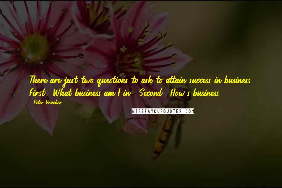 Peter Drucker Quotes: There are just two questions to ask to attain success in business: First, "What business am I in?" Second, "How's business?"