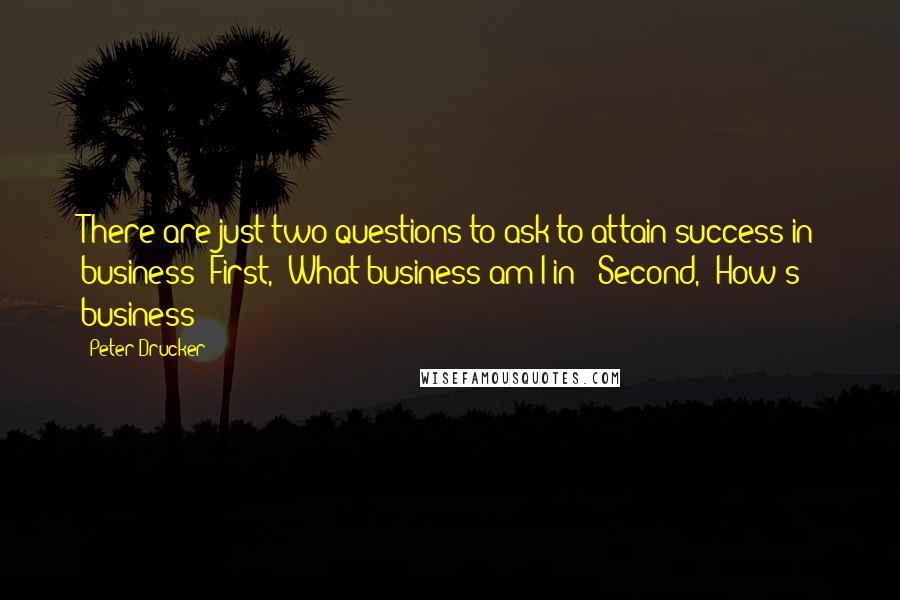 Peter Drucker Quotes: There are just two questions to ask to attain success in business: First, "What business am I in?" Second, "How's business?"