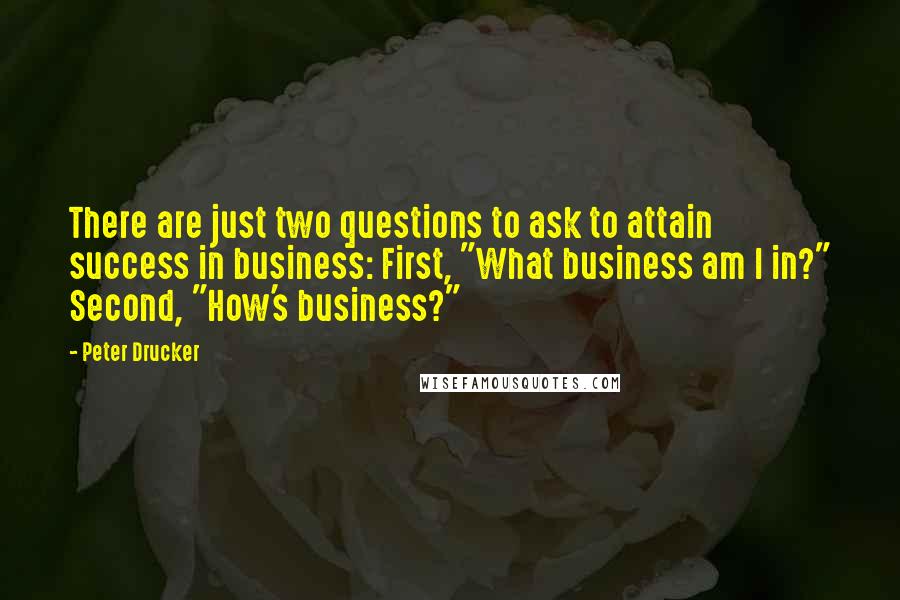 Peter Drucker Quotes: There are just two questions to ask to attain success in business: First, "What business am I in?" Second, "How's business?"