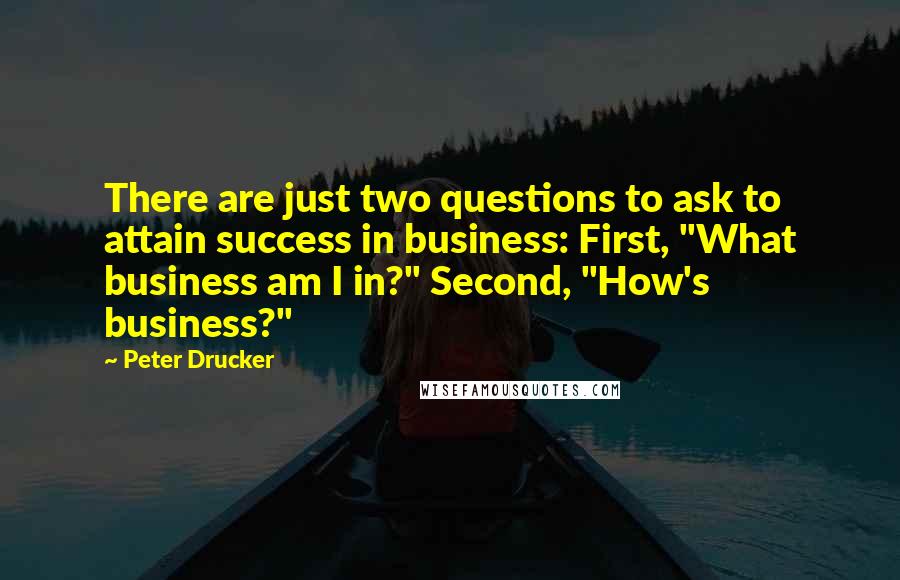 Peter Drucker Quotes: There are just two questions to ask to attain success in business: First, "What business am I in?" Second, "How's business?"