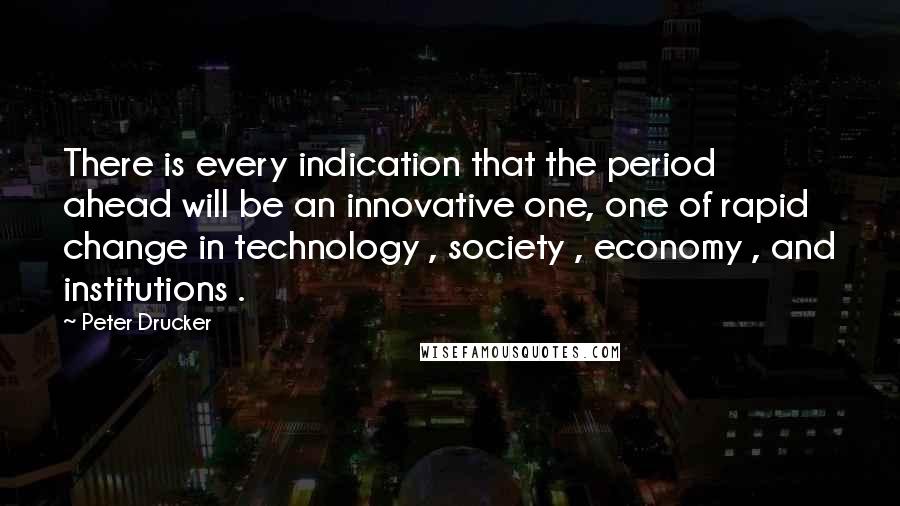 Peter Drucker Quotes: There is every indication that the period ahead will be an innovative one, one of rapid change in technology , society , economy , and institutions .