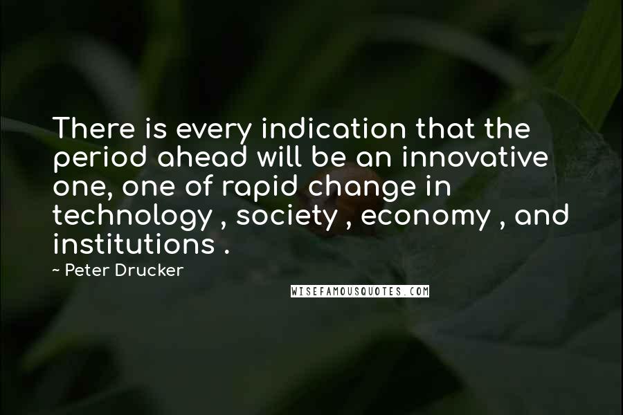 Peter Drucker Quotes: There is every indication that the period ahead will be an innovative one, one of rapid change in technology , society , economy , and institutions .
