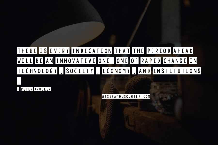 Peter Drucker Quotes: There is every indication that the period ahead will be an innovative one, one of rapid change in technology , society , economy , and institutions .