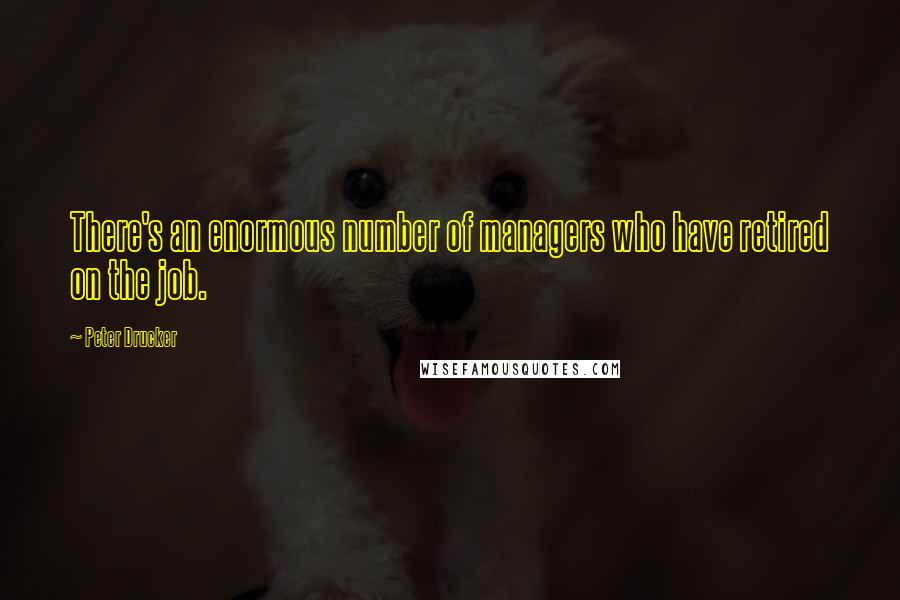 Peter Drucker Quotes: There's an enormous number of managers who have retired on the job.