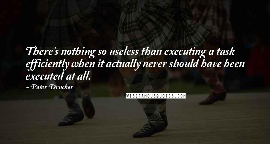 Peter Drucker Quotes: There's nothing so useless than executing a task efficiently when it actually never should have been executed at all.