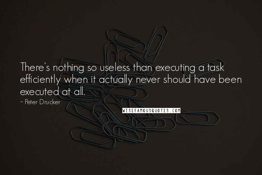 Peter Drucker Quotes: There's nothing so useless than executing a task efficiently when it actually never should have been executed at all.