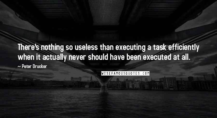 Peter Drucker Quotes: There's nothing so useless than executing a task efficiently when it actually never should have been executed at all.