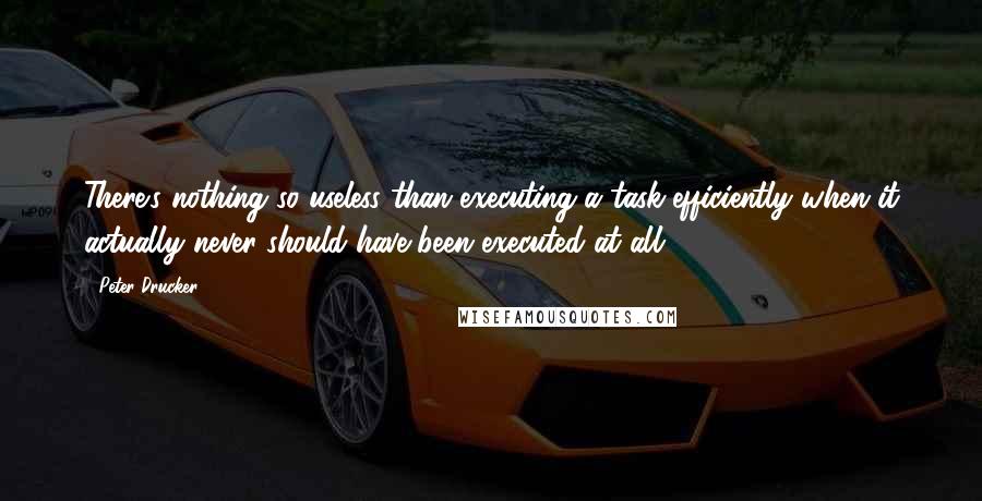 Peter Drucker Quotes: There's nothing so useless than executing a task efficiently when it actually never should have been executed at all.