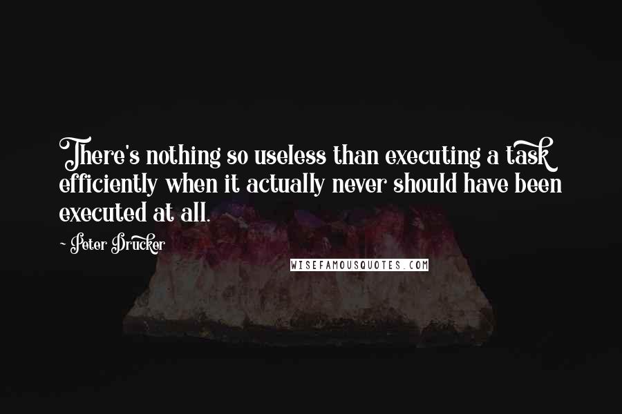 Peter Drucker Quotes: There's nothing so useless than executing a task efficiently when it actually never should have been executed at all.