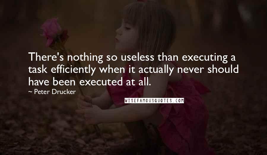 Peter Drucker Quotes: There's nothing so useless than executing a task efficiently when it actually never should have been executed at all.