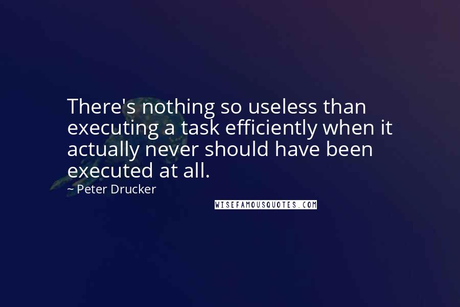 Peter Drucker Quotes: There's nothing so useless than executing a task efficiently when it actually never should have been executed at all.