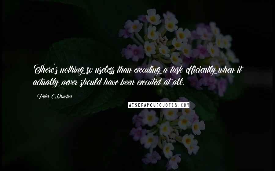 Peter Drucker Quotes: There's nothing so useless than executing a task efficiently when it actually never should have been executed at all.