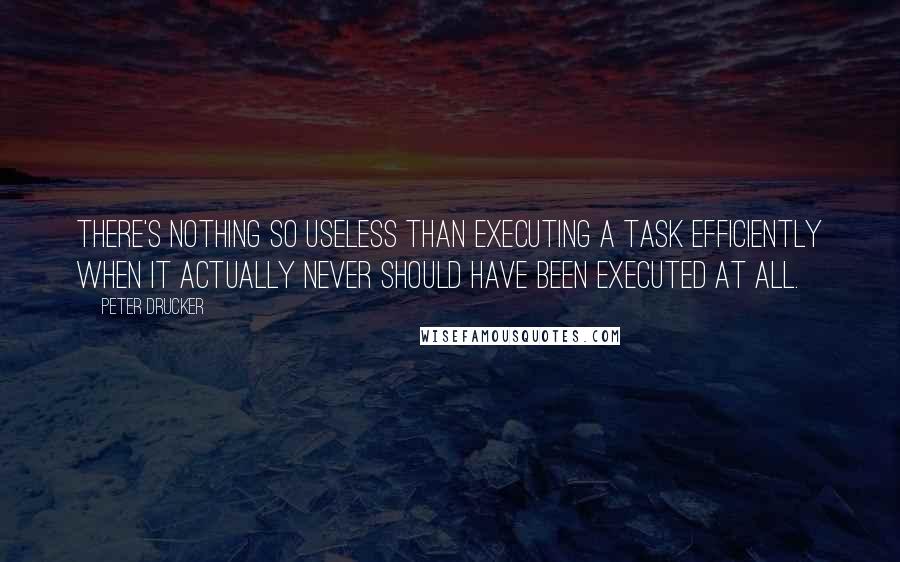 Peter Drucker Quotes: There's nothing so useless than executing a task efficiently when it actually never should have been executed at all.