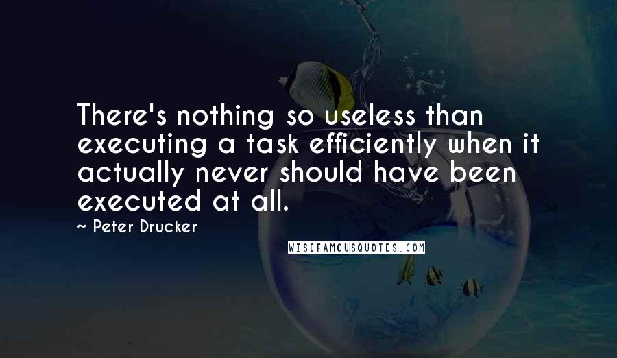 Peter Drucker Quotes: There's nothing so useless than executing a task efficiently when it actually never should have been executed at all.