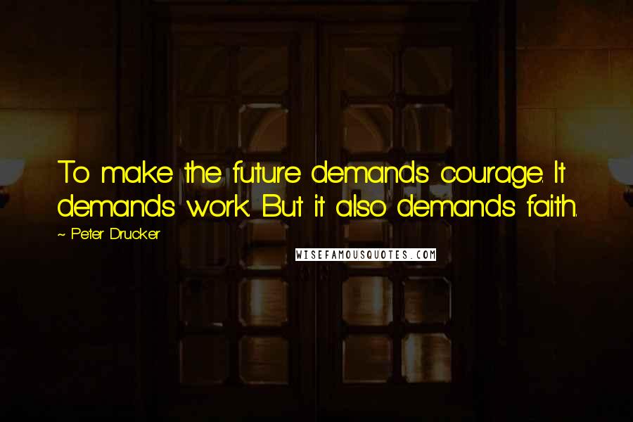 Peter Drucker Quotes: To make the future demands courage. It demands work. But it also demands faith.
