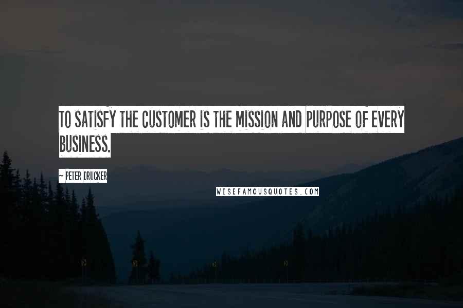 Peter Drucker Quotes: To satisfy the customer is the mission and purpose of every business.