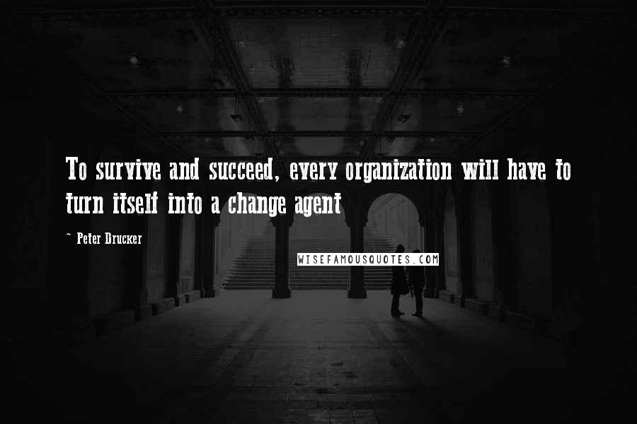 Peter Drucker Quotes: To survive and succeed, every organization will have to turn itself into a change agent