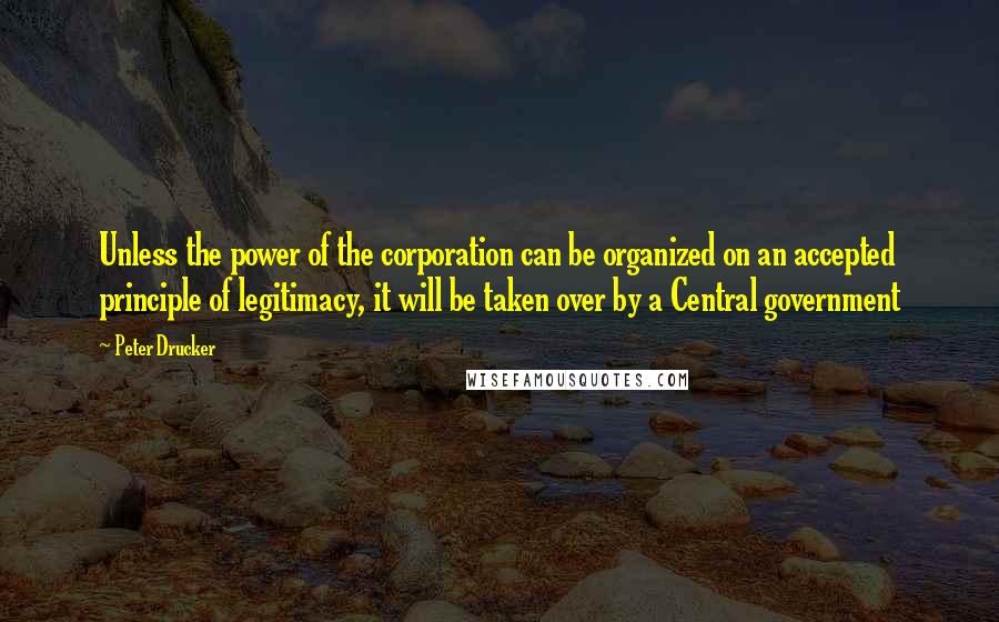 Peter Drucker Quotes: Unless the power of the corporation can be organized on an accepted principle of legitimacy, it will be taken over by a Central government