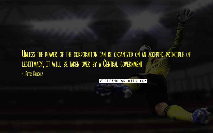 Peter Drucker Quotes: Unless the power of the corporation can be organized on an accepted principle of legitimacy, it will be taken over by a Central government