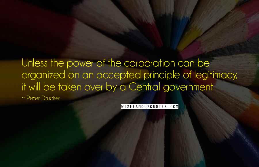 Peter Drucker Quotes: Unless the power of the corporation can be organized on an accepted principle of legitimacy, it will be taken over by a Central government