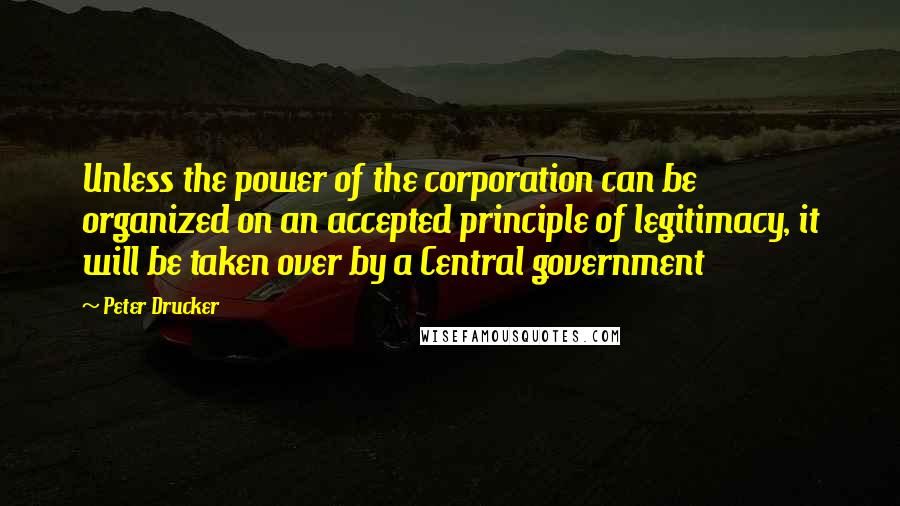 Peter Drucker Quotes: Unless the power of the corporation can be organized on an accepted principle of legitimacy, it will be taken over by a Central government