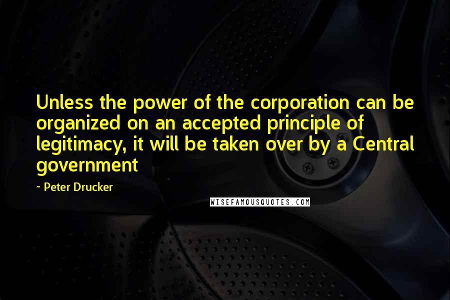 Peter Drucker Quotes: Unless the power of the corporation can be organized on an accepted principle of legitimacy, it will be taken over by a Central government