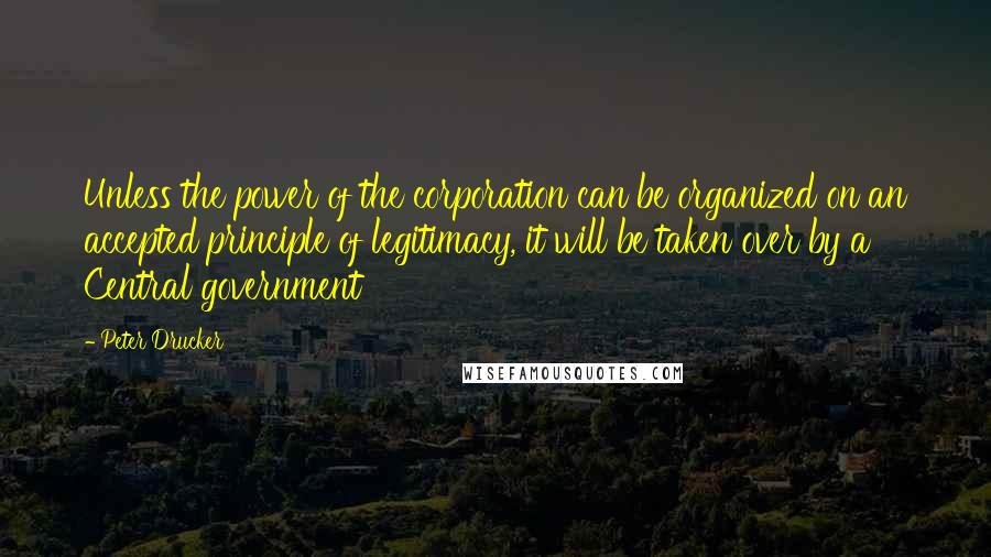 Peter Drucker Quotes: Unless the power of the corporation can be organized on an accepted principle of legitimacy, it will be taken over by a Central government