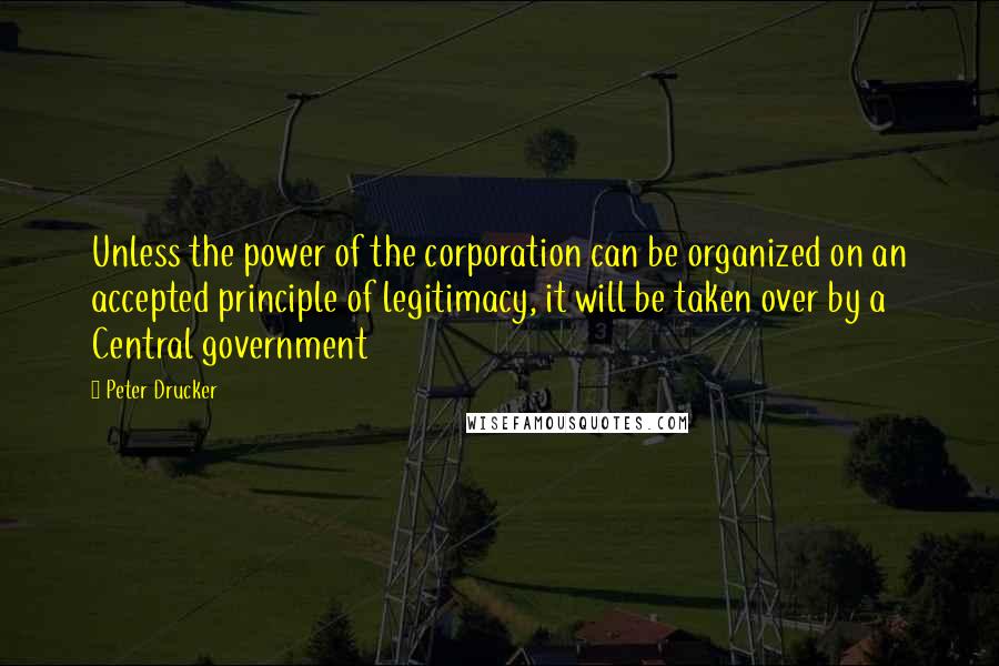 Peter Drucker Quotes: Unless the power of the corporation can be organized on an accepted principle of legitimacy, it will be taken over by a Central government