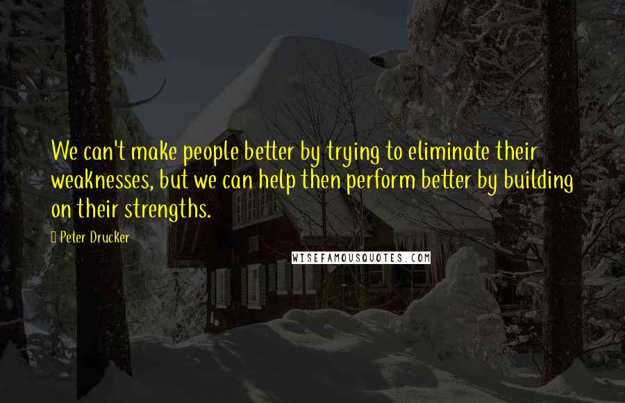 Peter Drucker Quotes: We can't make people better by trying to eliminate their weaknesses, but we can help then perform better by building on their strengths.