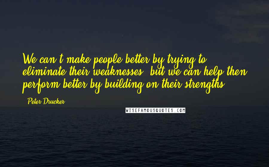 Peter Drucker Quotes: We can't make people better by trying to eliminate their weaknesses, but we can help then perform better by building on their strengths.