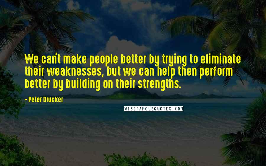 Peter Drucker Quotes: We can't make people better by trying to eliminate their weaknesses, but we can help then perform better by building on their strengths.