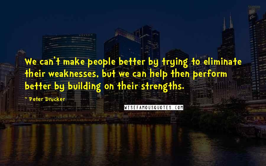 Peter Drucker Quotes: We can't make people better by trying to eliminate their weaknesses, but we can help then perform better by building on their strengths.