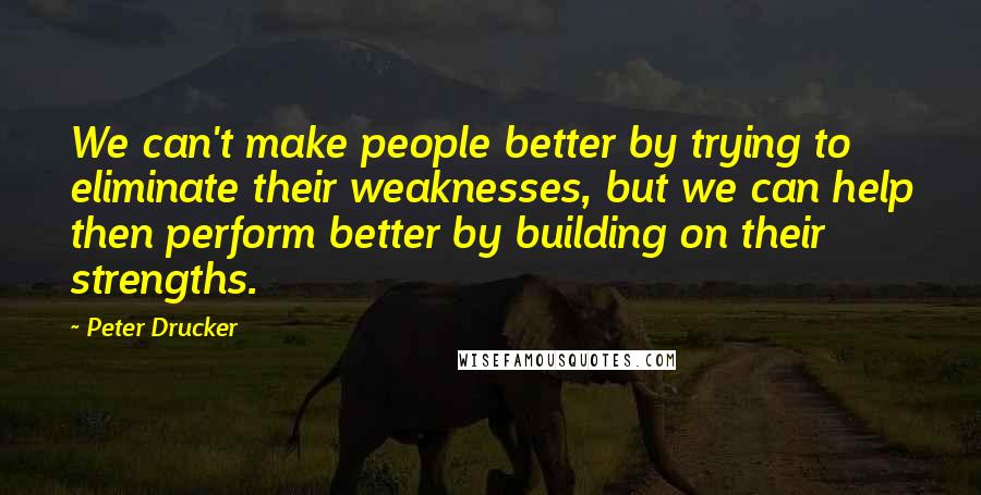 Peter Drucker Quotes: We can't make people better by trying to eliminate their weaknesses, but we can help then perform better by building on their strengths.