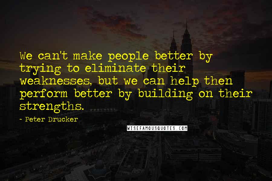 Peter Drucker Quotes: We can't make people better by trying to eliminate their weaknesses, but we can help then perform better by building on their strengths.