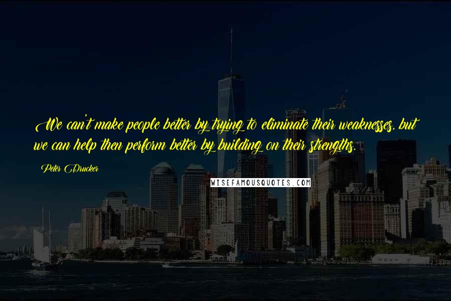 Peter Drucker Quotes: We can't make people better by trying to eliminate their weaknesses, but we can help then perform better by building on their strengths.