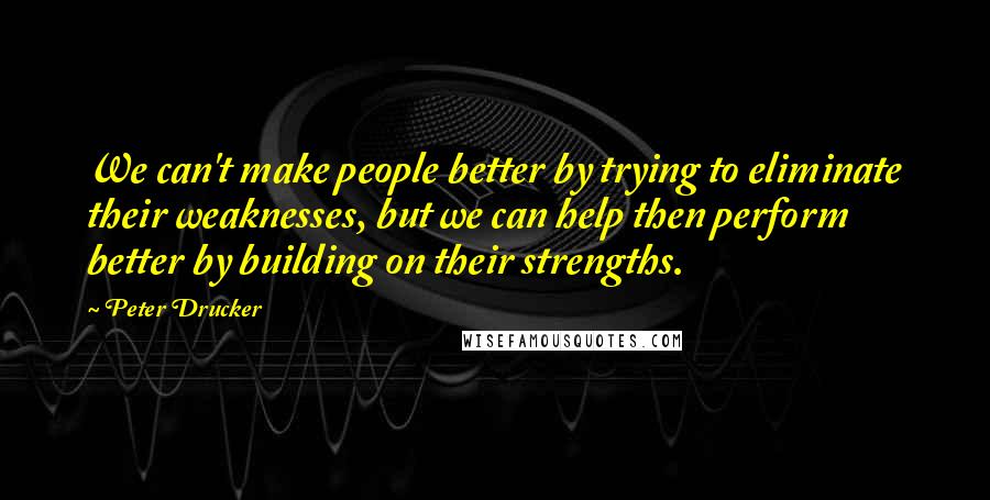 Peter Drucker Quotes: We can't make people better by trying to eliminate their weaknesses, but we can help then perform better by building on their strengths.