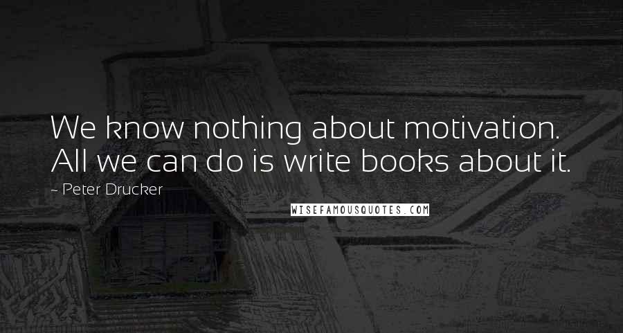 Peter Drucker Quotes: We know nothing about motivation. All we can do is write books about it.