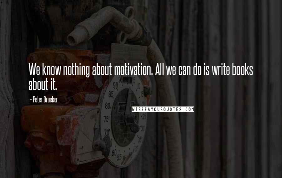 Peter Drucker Quotes: We know nothing about motivation. All we can do is write books about it.